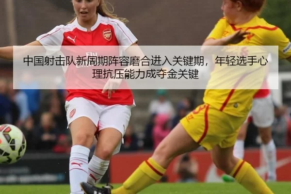 中国射击队新周期阵容磨合进入关键期，年轻选手心理抗压能力成夺金关键